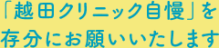 「越田クリニック自慢」を存分にお願いいたします
